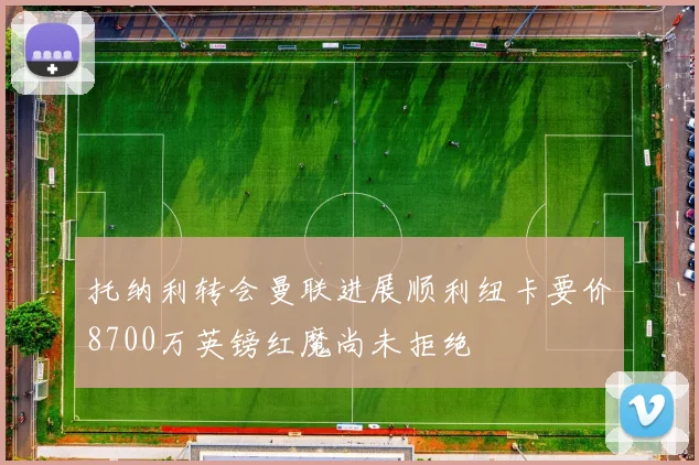 托纳利转会曼联进展顺利纽卡要价8700万英镑红魔尚未拒绝