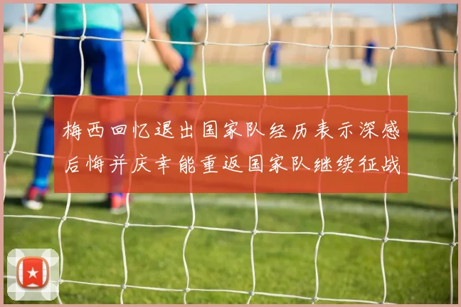 梅西回忆退出国家队经历表示深感后悔并庆幸能重返国家队继续征战