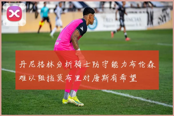 丹尼格林分析骑士防守能力布伦森难以阻挡莫布里对唐斯有希望
