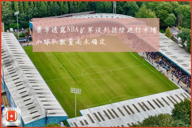 萧华透露NBA扩军谈判持续进行中增加球队数量尚未确定