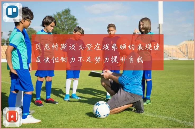 贝尼特斯谈戈登在埃弗顿的表现速度快但耐力不足努力提升自我