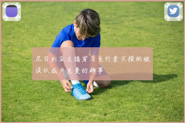 尼日利亚主播穿马竞外套买报纸被误认成卢克曼的趣事