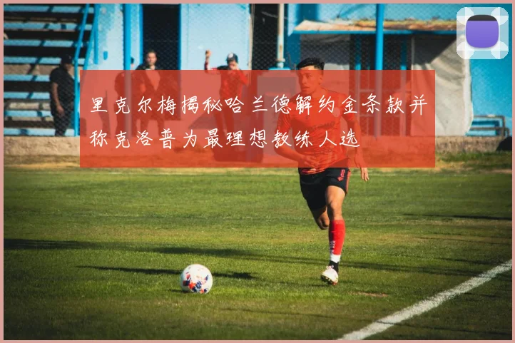 里克尔梅揭秘哈兰德解约金条款并称克洛普为最理想教练人选