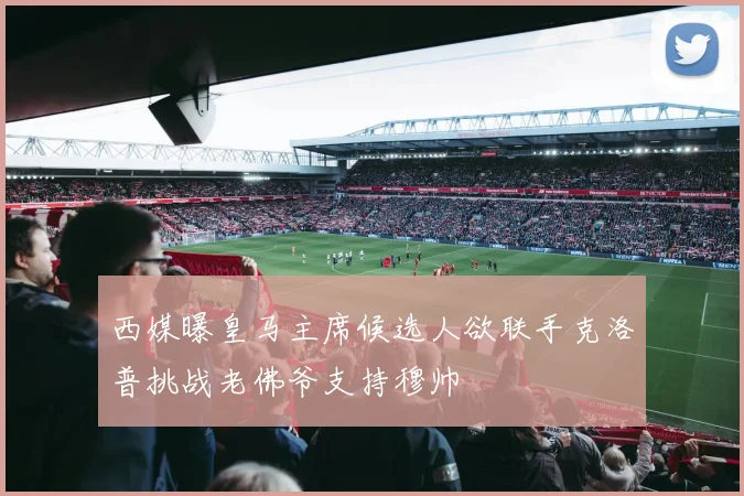 西媒曝皇马主席候选人欲联手克洛普挑战老佛爷支持穆帅