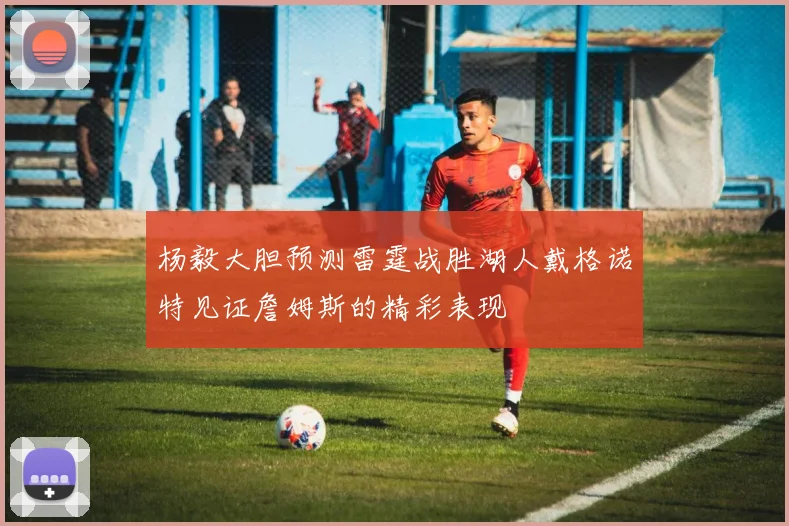 杨毅大胆预测雷霆战胜湖人戴格诺特见证詹姆斯的精彩表现