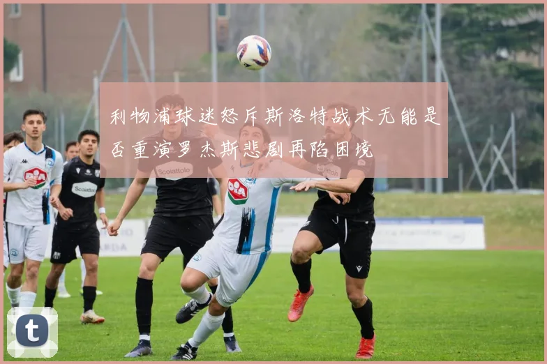 利物浦球迷怒斥斯洛特战术无能是否重演罗杰斯悲剧再陷困境