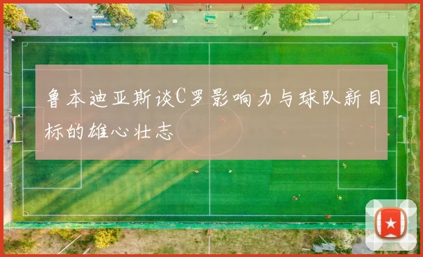 鲁本迪亚斯谈C罗影响力与球队新目标的雄心壮志